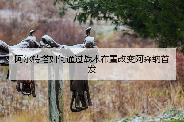 阿尔特塔如何通过战术布置改变阿森纳首发