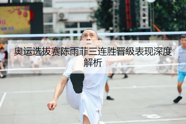 奥运选拔赛陈雨菲三连胜晋级表现深度解析